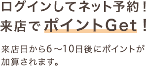 ログインしてネット予約!来店でポイントGet!来店から6~10日後にポイントが加算されます。